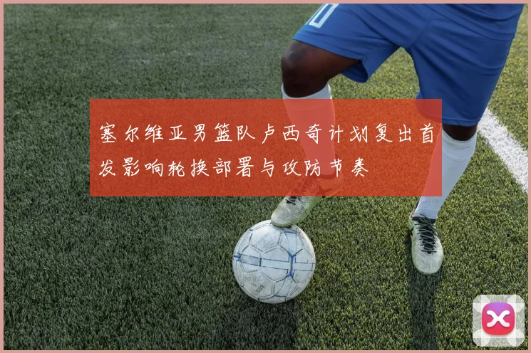 塞尔维亚男篮队卢西奇计划复出首发影响轮换部署与攻防节奏