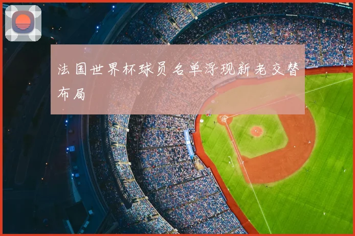 法国世界杯球员名单浮现新老交替布局