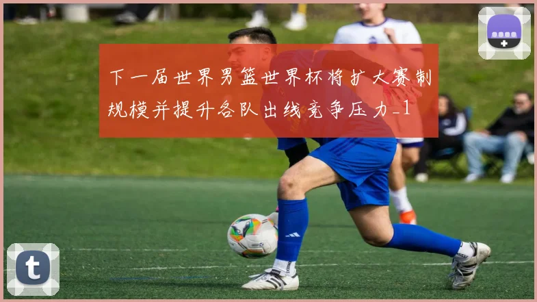 下一届世界男篮世界杯将扩大赛制规模并提升各队出线竞争压力_1