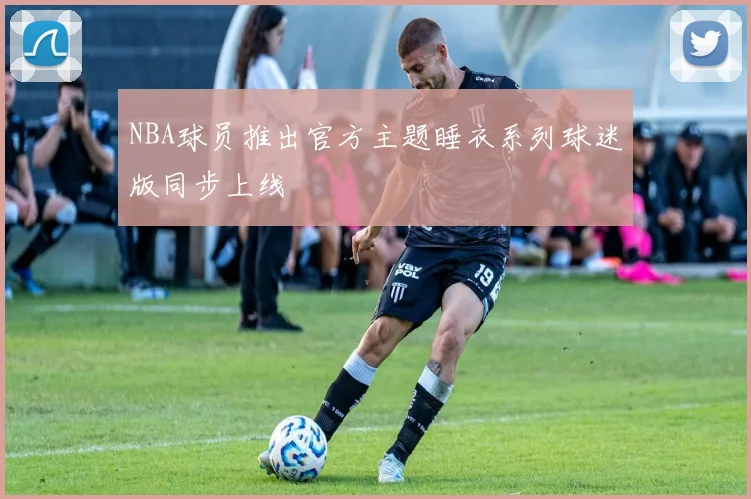 NBA球员推出官方主题睡衣系列球迷版同步上线