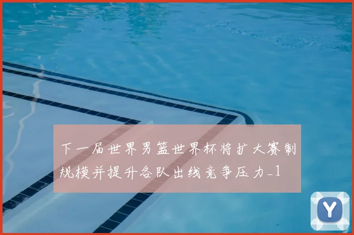 下一届世界男篮世界杯将扩大赛制规模并提升各队出线竞争压力_1