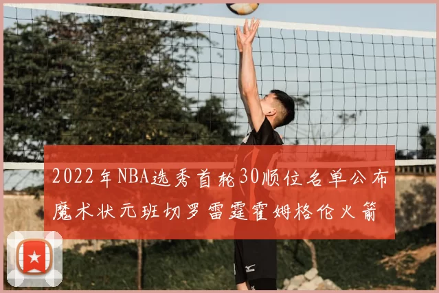 2022年NBA选秀首轮30顺位名单公布魔术状元班切罗雷霆霍姆格伦火箭史密斯入选