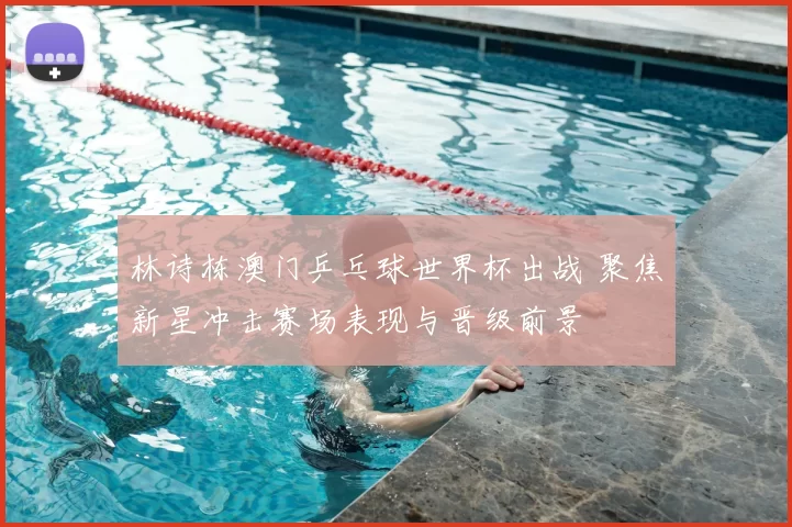林诗栋澳门乒乓球世界杯出战 聚焦新星冲击赛场表现与晋级前景