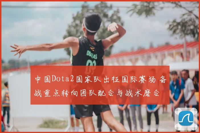 中国Dota2国家队出征国际赛场 备战重点转向团队配合与战术磨合