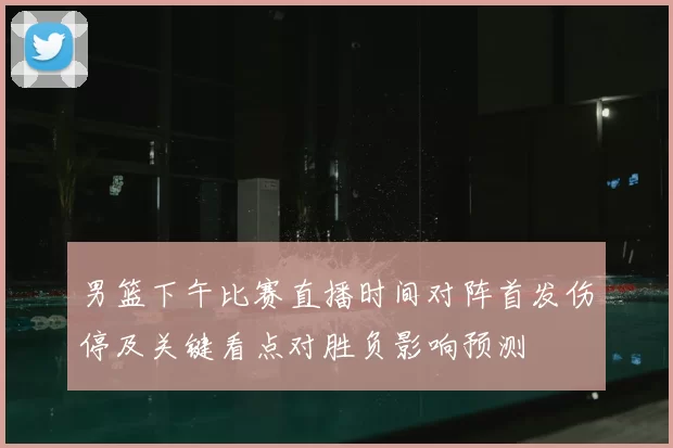 男篮下午比赛直播时间对阵首发伤停及关键看点对胜负影响预测