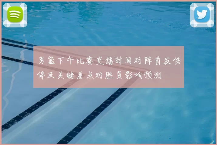 男篮下午比赛直播时间对阵首发伤停及关键看点对胜负影响预测