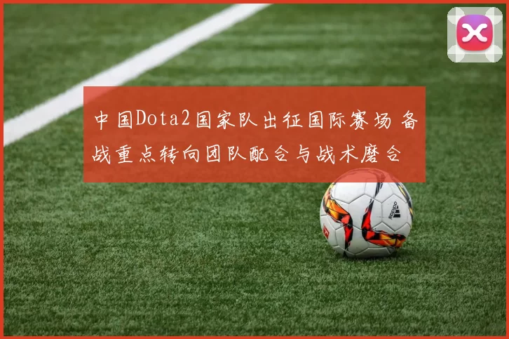中国Dota2国家队出征国际赛场 备战重点转向团队配合与战术磨合