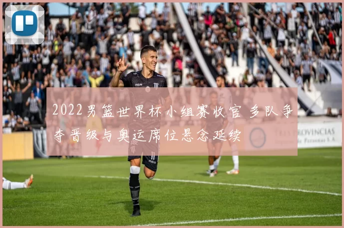 2022男篮世界杯小组赛收官 多队争夺晋级与奥运席位悬念延续