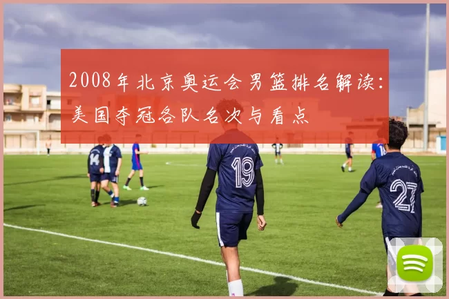 2008年北京奥运会男篮排名解读：美国夺冠各队名次与看点