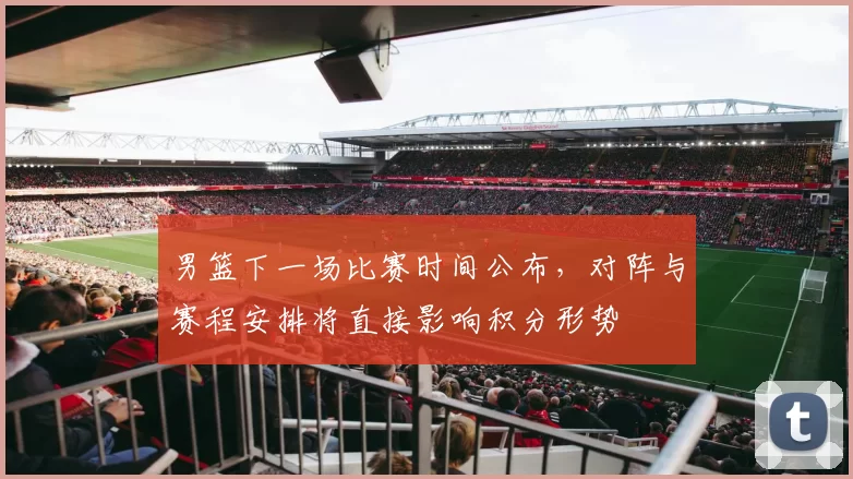 男篮下一场比赛时间公布,对阵与赛程安排将直接影响积分形势