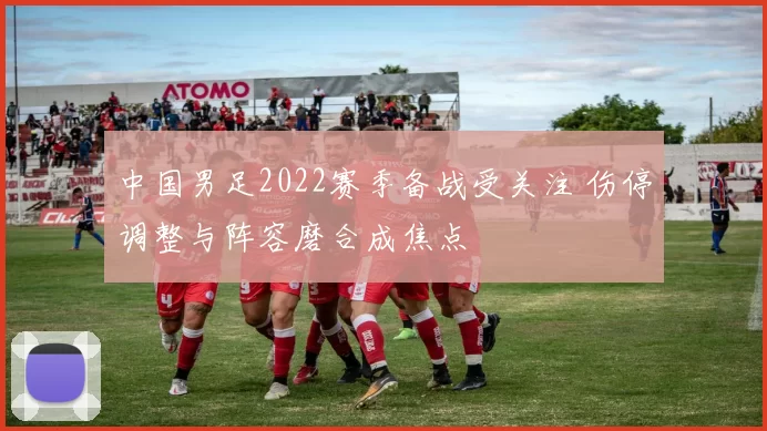 中国男足2022赛季备战受关注 伤停调整与阵容磨合成焦点