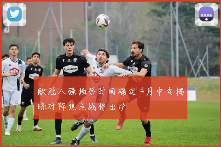 欧冠八强抽签时间确定 4月中旬揭晓对阵焦点战将出炉