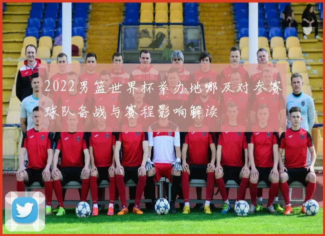 2022男篮世界杯举办地哪及对参赛球队备战与赛程影响解读