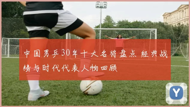 中国男乒30年十大名将盘点 经典战绩与时代代表人物回顾