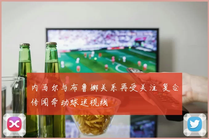 内马尔与布鲁娜关系再受关注 复合传闻牵动球迷视线