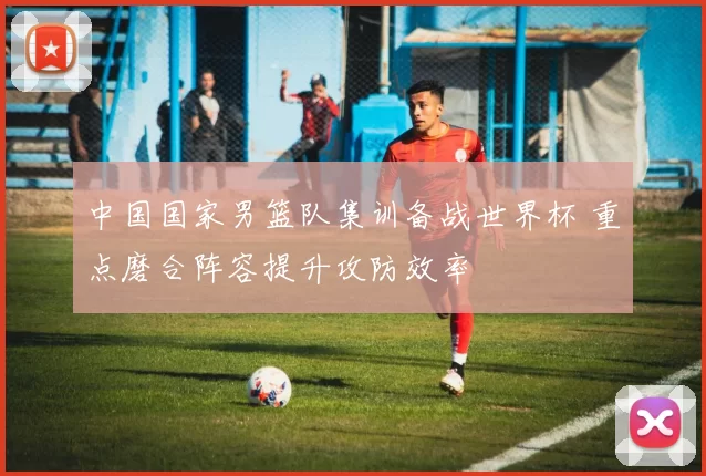 中国国家男篮队集训备战世界杯 重点磨合阵容提升攻防效率