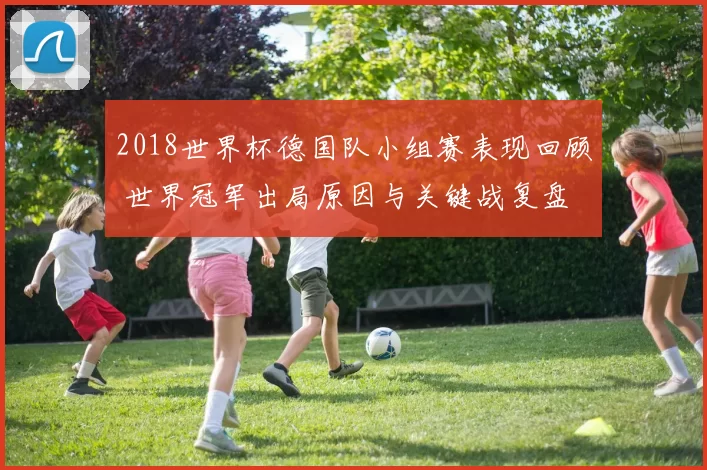 2018世界杯德国队小组赛表现回顾 世界冠军出局原因与关键战复盘