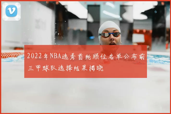2022年NBA选秀首轮顺位名单公布前三甲球队选择结果揭晓