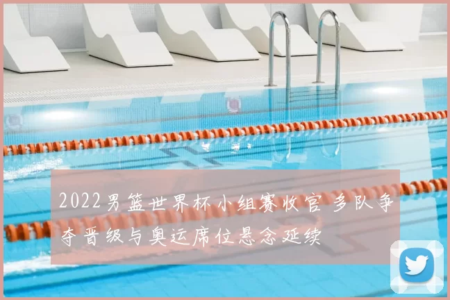 2022男篮世界杯小组赛收官 多队争夺晋级与奥运席位悬念延续