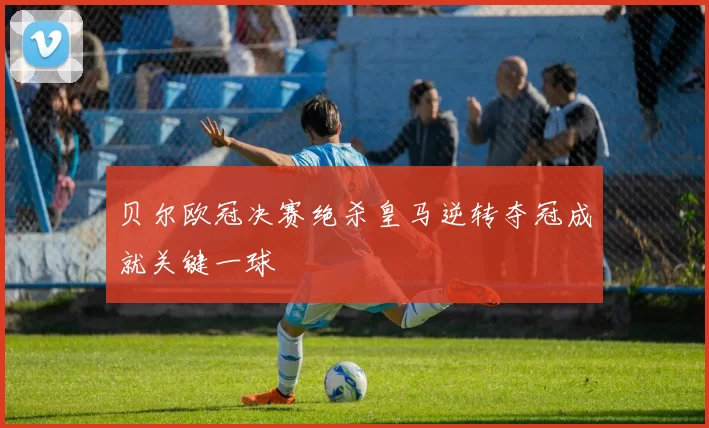 贝尔欧冠决赛绝杀皇马逆转夺冠成就关键一球