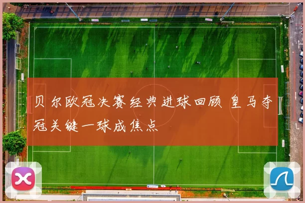 贝尔欧冠决赛经典进球回顾 皇马夺冠关键一球成焦点