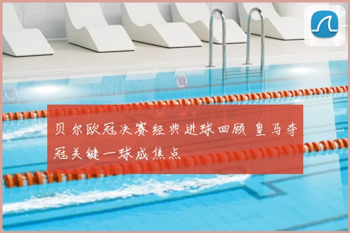 贝尔欧冠决赛经典进球回顾 皇马夺冠关键一球成焦点