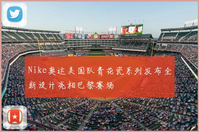 Nike奥运美国队青花瓷系列发布全新设计亮相巴黎赛场
