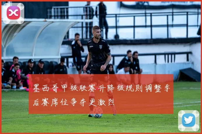 墨西哥甲级联赛升降级规则调整季后赛席位争夺更激烈
