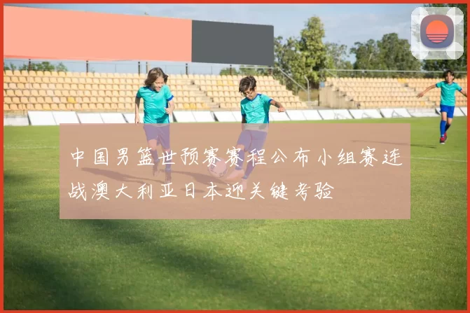 中国男篮世预赛赛程公布小组赛连战澳大利亚日本迎关键考验