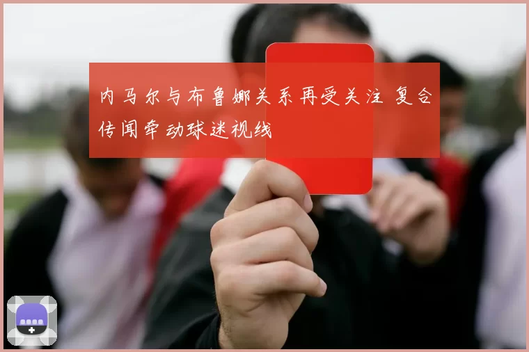 内马尔与布鲁娜关系再受关注 复合传闻牵动球迷视线