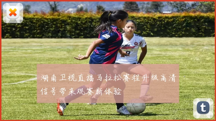 湖南卫视直播马拉松赛程升级高清信号带来观赛新体验