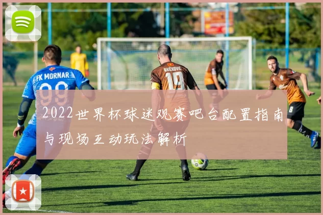 2022世界杯球迷观赛吧台配置指南与现场互动玩法解析