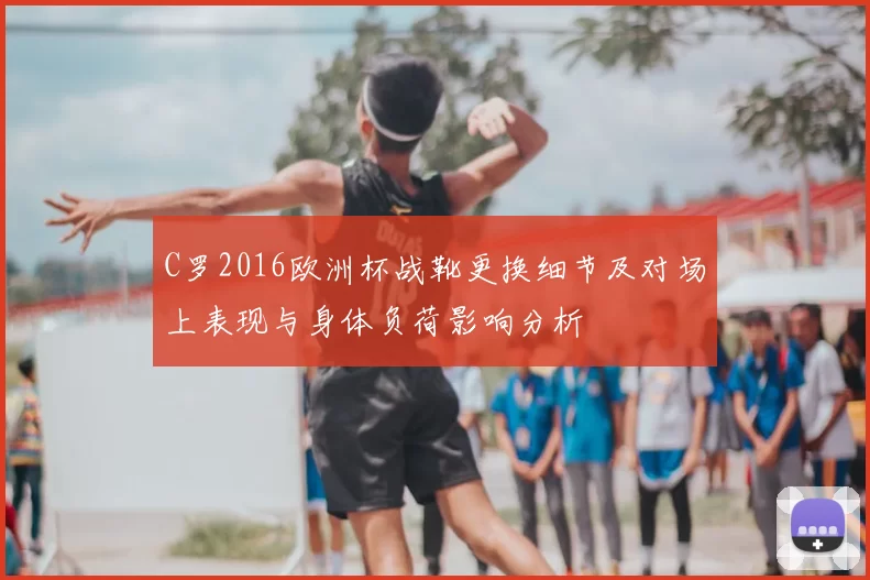C罗2016欧洲杯战靴更换细节及对场上表现与身体负荷影响分析
